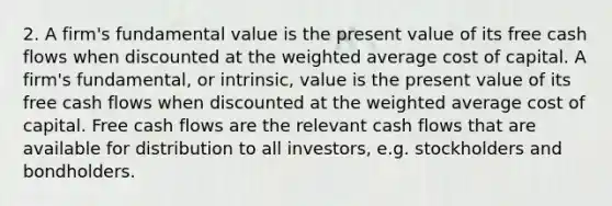 2. A firm's fundamental value is the present value of its free cash flows when discounted at the weighted average cost of capital. A firm's fundamental, or intrinsic, value is the present value of its free cash flows when discounted at the weighted average cost of capital. Free cash flows are the relevant cash flows that are available for distribution to all investors, e.g. stockholders and bondholders.