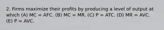 2. Firms maximize their profits by producing a level of output at which (A) MC = AFC. (B) MC = MR. (C) P = ATC. (D) MR = AVC. (E) P = AVC.