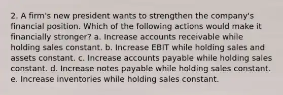 2. A firm's new president wants to strengthen the company's financial position. Which of the following actions would make it financially stronger? a. Increase accounts receivable while holding sales constant. b. Increase EBIT while holding sales and assets constant. c. Increase accounts payable while holding sales constant. d. Increase notes payable while holding sales constant. e. Increase inventories while holding sales constant.