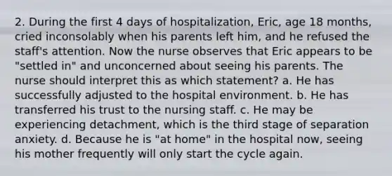 2. During the first 4 days of hospitalization, Eric, age 18 months, cried inconsolably when his parents left him, and he refused the staff's attention. Now the nurse observes that Eric appears to be "settled in" and unconcerned about seeing his parents. The nurse should interpret this as which statement? a. He has successfully adjusted to the hospital environment. b. He has transferred his trust to the nursing staff. c. He may be experiencing detachment, which is the third stage of separation anxiety. d. Because he is "at home" in the hospital now, seeing his mother frequently will only start the cycle again.