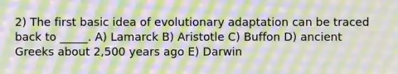 2) The first basic idea of evolutionary adaptation can be traced back to _____. A) Lamarck B) Aristotle C) Buffon D) ancient Greeks about 2,500 years ago E) Darwin