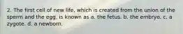 2. The first cell of new life, which is created from the union of the sperm and the egg, is known as a. the fetus. b. the embryo. c. a zygote. d. a newborn.