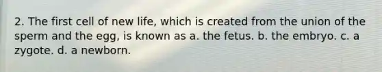 2. The first cell of new life, which is created from the union of the sperm and the egg, is known as a. the fetus. b. the embryo. c. a zygote. d. a newborn.