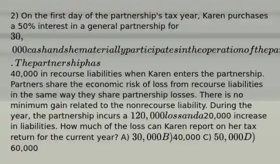 2) On the first day of the partnership's tax year, Karen purchases a 50% interest in a general partnership for 30,000 cash and she materially participates in the operation of the partnership for the entire year. The partnership has40,000 in recourse liabilities when Karen enters the partnership. Partners share the economic risk of loss from recourse liabilities in the same way they share partnership losses. There is no minimum gain related to the nonrecourse liability. During the year, the partnership incurs a 120,000 loss and a20,000 increase in liabilities. How much of the loss can Karen report on her tax return for the current year? A) 30,000 B)40,000 C) 50,000 D)60,000