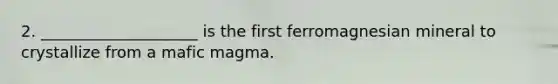 2. ____________________ is the first ferromagnesian mineral to crystallize from a mafic magma.