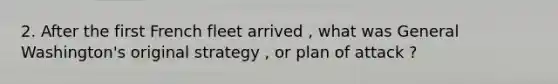 2. After the first French fleet arrived , what was General Washington's original strategy , or plan of attack ?
