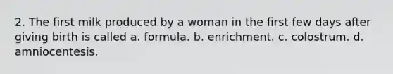 2. The first milk produced by a woman in the first few days after giving birth is called a. formula. b. enrichment. c. colostrum. d. amniocentesis.