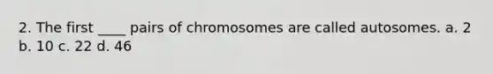 2. The first ____ pairs of chromosomes are called autosomes. a. 2 b. 10 c. 22 d. 46