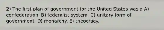 2) The first plan of government for the United States was a A) confederation. B) federalist system. C) unitary form of government. D) monarchy. E) theocracy.