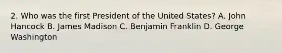 2. Who was the first President of the United States? A. John Hancock B. James Madison C. Benjamin Franklin D. George Washington