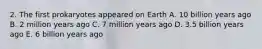 2. The first prokaryotes appeared on Earth A. 10 billion years ago B. 2 million years ago C. 7 million years ago D. 3.5 billion years ago E. 6 billion years ago