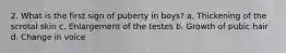 2. What is the first sign of puberty in boys? a. Thickening of the scrotal skin c. Enlargement of the testes b. Growth of pubic hair d. Change in voice