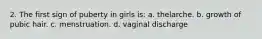 2. The first sign of puberty in girls is: a. thelarche. b. growth of pubic hair. c. menstruation. d. vaginal discharge