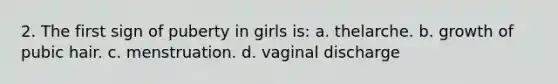 2. The first sign of puberty in girls is: a. thelarche. b. growth of pubic hair. c. menstruation. d. vaginal discharge