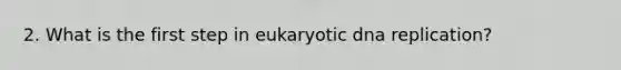 2. What is the first step in eukaryotic dna replication?