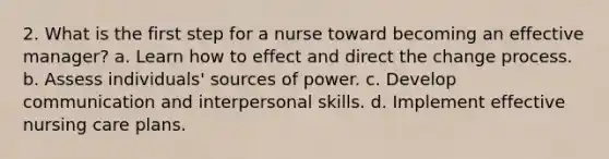 2. What is the first step for a nurse toward becoming an effective manager? a. Learn how to effect and direct the change process. b. Assess individuals' sources of power. c. Develop communication and interpersonal skills. d. Implement effective nursing care plans.