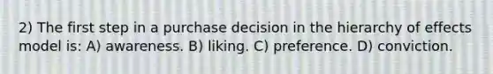 2) The first step in a purchase decision in the hierarchy of effects model is: A) awareness. B) liking. C) preference. D) conviction.