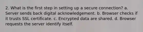 2. What is the first step in setting up a secure connection? a. Server sends back digital acknowledgement. b. Browser checks if it trusts SSL certificate. c. Encrypted data are shared. d. Browser requests the server identify itself.