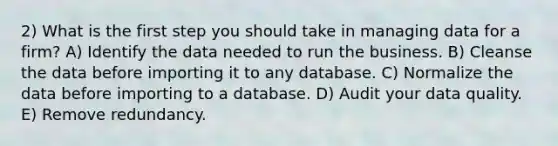 2) What is the first step you should take in managing data for a firm? A) Identify the data needed to run the business. B) Cleanse the data before importing it to any database. C) Normalize the data before importing to a database. D) Audit your data quality. E) Remove redundancy.