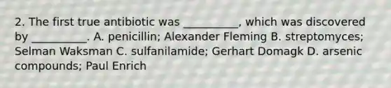 2. The first true antibiotic was __________, which was discovered by __________. A. penicillin; Alexander Fleming B. streptomyces; Selman Waksman C. sulfanilamide; Gerhart Domagk D. arsenic compounds; Paul Enrich