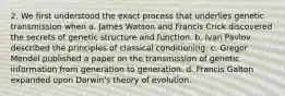 2. We first understood the exact process that underlies genetic transmission when a. James Watson and Francis Crick discovered the secrets of genetic structure and function. b. Ivan Pavlov described the principles of classical conditioning. c. Gregor Mendel published a paper on the transmission of genetic information from generation to generation. d. Francis Galton expanded upon Darwin's theory of evolution.