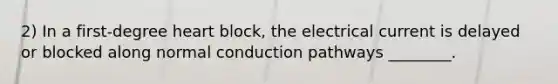 2) In a first-degree heart block, the electrical current is delayed or blocked along normal conduction pathways ________.