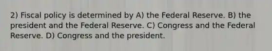 2) Fiscal policy is determined by A) the Federal Reserve. B) the president and the Federal Reserve. C) Congress and the Federal Reserve. D) Congress and the president.