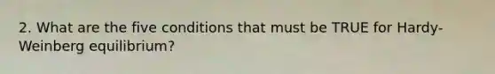 2. What are the five conditions that must be TRUE for Hardy-Weinberg equilibrium?