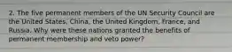 2. The five permanent members of the UN Security Council are the United States, China, the United Kingdom, France, and Russia. Why were these nations granted the benefits of permanent membership and veto power?