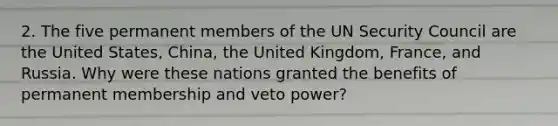 2. The five permanent members of the UN Security Council are the United States, China, the United Kingdom, France, and Russia. Why were these nations granted the benefits of permanent membership and veto power?