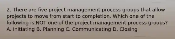 2. There are five project management process groups that allow projects to move from start to completion. Which one of the following is NOT one of the project management process groups? A. Initiating B. Planning C. Communicating D. Closing