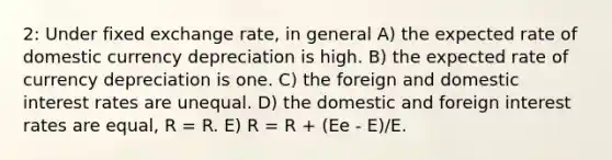 2: Under fixed exchange rate, in general A) the expected rate of domestic currency depreciation is high. B) the expected rate of currency depreciation is one. C) the foreign and domestic interest rates are unequal. D) the domestic and foreign interest rates are equal, R = R. E) R = R + (Ee - E)/E.