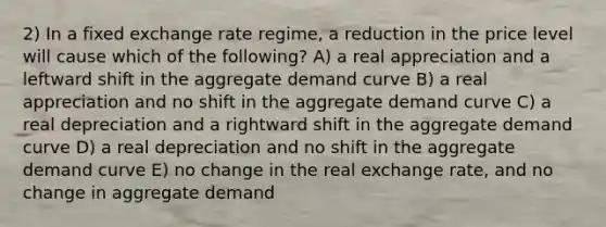 2) In a fixed exchange rate regime, a reduction in the price level will cause which of the following? A) a real appreciation and a leftward shift in the aggregate demand curve B) a real appreciation and no shift in the aggregate demand curve C) a real depreciation and a rightward shift in the aggregate demand curve D) a real depreciation and no shift in the aggregate demand curve E) no change in the real exchange rate, and no change in aggregate demand