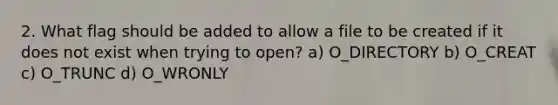 2. What flag should be added to allow a file to be created if it does not exist when trying to open? a) O_DIRECTORY b) O_CREAT c) O_TRUNC d) O_WRONLY