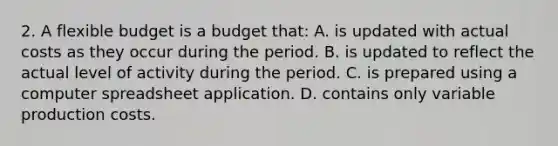 2. A flexible budget is a budget that: A. is updated with actual costs as they occur during the period. B. is updated to reflect the actual level of activity during the period. C. is prepared using a computer spreadsheet application. D. contains only variable production costs.