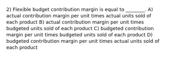 2) Flexible budget contribution margin is equal to ________. A) actual contribution margin per unit times actual units sold of each product B) actual contribution margin per unit times budgeted units sold of each product C) budgeted contribution margin per unit times budgeted units sold of each product D) budgeted contribution margin per unit times actual units sold of each product