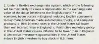 2. Under a flexible exchange rate system, which of the following will be most likely to cause a depreciation in the exchange rate value of the dollar (relative to the English pound)? a. An economic boom occurs in England, inducing English consumers to buy more American-made automobiles, trucks, and computer products. b. Real interest rates in the United States fall lower than real interest rates in England. c. Restrictive monetary policy in the United States causes inflation to be lower than in England. d. Attractive investment opportunities in the United States induce English investors to buy stock in U.S. firms.