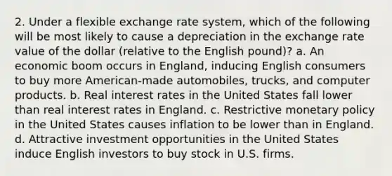 2. Under a flexible exchange rate system, which of the following will be most likely to cause a depreciation in the exchange rate value of the dollar (relative to the English pound)? a. An economic boom occurs in England, inducing English consumers to buy more American-made automobiles, trucks, and computer products. b. Real interest rates in the United States fall lower than real interest rates in England. c. Restrictive monetary policy in the United States causes inflation to be lower than in England. d. Attractive investment opportunities in the United States induce English investors to buy stock in U.S. firms.