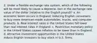 2. Under a flexible exchange rate system, which of the following will be most likely to cause a deprecia- tion in the exchange rate value of the dollar (relative to the English pound)? a. An economic boom occurs in England, inducing English consumers to buy more American-made automobiles, trucks, and computer products. b. Real interest rates in the United States fall lower than real interest rates in England. c. Restrictive monetary policy in the United States causes inflation to be lower than in England. d. Attractive investment opportunities in the United States induce English investors to buy stock in U.S. firms.