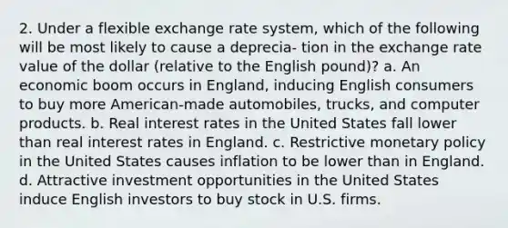 2. Under a flexible exchange rate system, which of the following will be most likely to cause a deprecia- tion in the exchange rate value of the dollar (relative to the English pound)? a. An economic boom occurs in England, inducing English consumers to buy more American-made automobiles, trucks, and computer products. b. Real interest rates in the United States fall lower than real interest rates in England. c. Restrictive monetary policy in the United States causes inflation to be lower than in England. d. Attractive investment opportunities in the United States induce English investors to buy stock in U.S. firms.