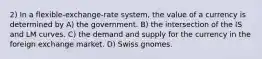 2) In a flexible-exchange-rate system, the value of a currency is determined by A) the government. B) the intersection of the IS and LM curves. C) the demand and supply for the currency in the foreign exchange market. D) Swiss gnomes.