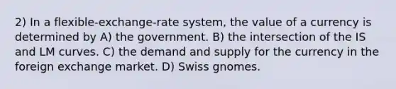 2) In a flexible-exchange-rate system, the value of a currency is determined by A) the government. B) the intersection of the IS and LM curves. C) the demand and supply for the currency in the foreign exchange market. D) Swiss gnomes.