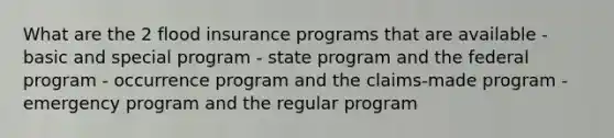 What are the 2 flood insurance programs that are available - basic and special program - state program and the federal program - occurrence program and the claims-made program - emergency program and the regular program