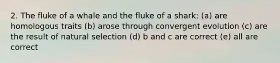 2. The fluke of a whale and the fluke of a shark: (a) are homologous traits (b) arose through convergent evolution (c) are the result of natural selection (d) b and c are correct (e) all are correct