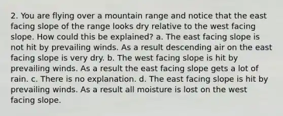 2. You are flying over a mountain range and notice that the east facing slope of the range looks dry relative to the west facing slope. How could this be explained? a. The east facing slope is not hit by prevailing winds. As a result descending air on the east facing slope is very dry. b. The west facing slope is hit by prevailing winds. As a result the east facing slope gets a lot of rain. c. There is no explanation. d. The east facing slope is hit by prevailing winds. As a result all moisture is lost on the west facing slope.