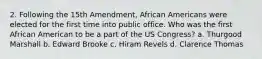 2. Following the 15th Amendment, African Americans were elected for the first time into public office. Who was the first African American to be a part of the US Congress? a. Thurgood Marshall b. Edward Brooke c. Hiram Revels d. Clarence Thomas