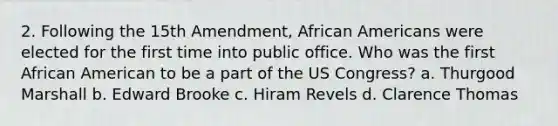 2. Following the 15th Amendment, African Americans were elected for the first time into public office. Who was the first African American to be a part of the US Congress? a. Thurgood Marshall b. Edward Brooke c. Hiram Revels d. Clarence Thomas