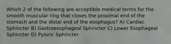 Which 2 of the following are acceptible medical terms for the smooth muscular ring that closes the proximal end of the stomach and the distal end of the esophagus? A) Cardiac Sphincter B) Gastroesophageal Sphincter C) Lower Esophageal Sphincter D) Pyloric Sphincter