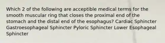 Which 2 of the following are acceptible medical terms for the smooth muscular ring that closes the proximal end of the stomach and the distal end of the esophagus? Cardiac Sphincter Gastroesophageal Sphincter Pyloric Sphincter Lower Esophageal Sphincter