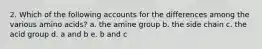 2. Which of the following accounts for the differences among the various amino acids? a. the amine group b. the side chain c. the acid group d. a and b e. b and c